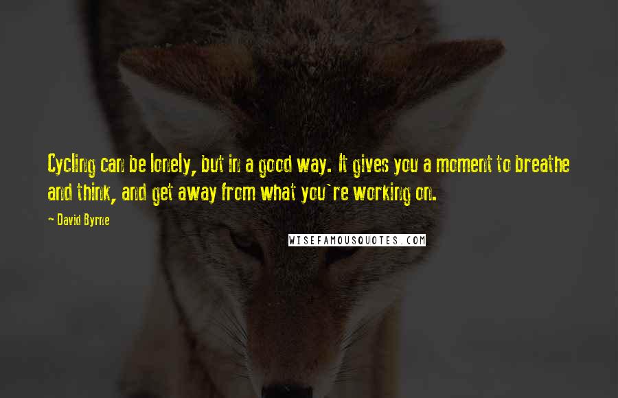 David Byrne Quotes: Cycling can be lonely, but in a good way. It gives you a moment to breathe and think, and get away from what you're working on.