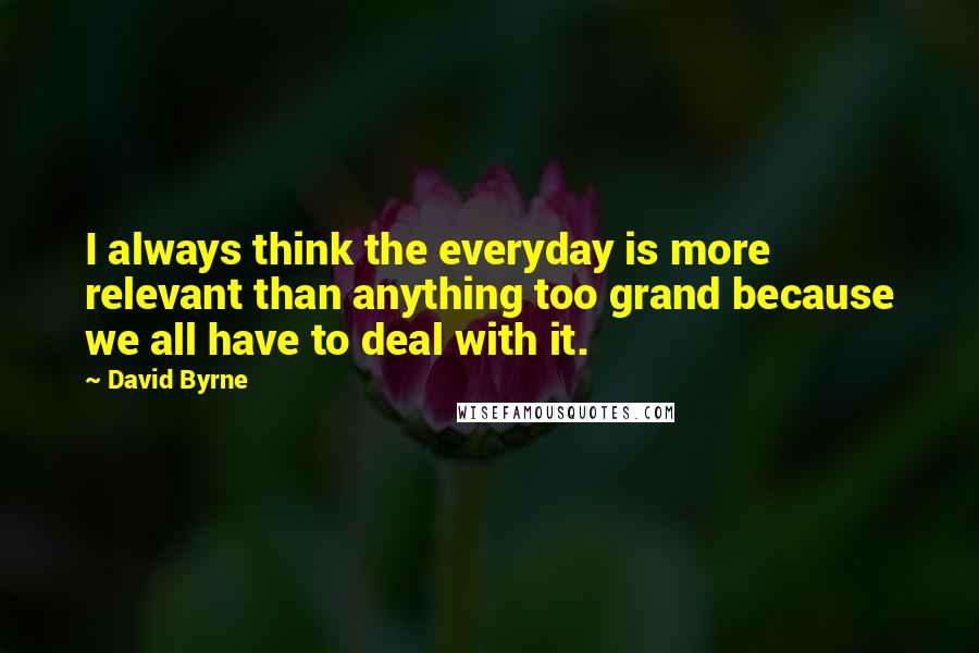 David Byrne Quotes: I always think the everyday is more relevant than anything too grand because we all have to deal with it.