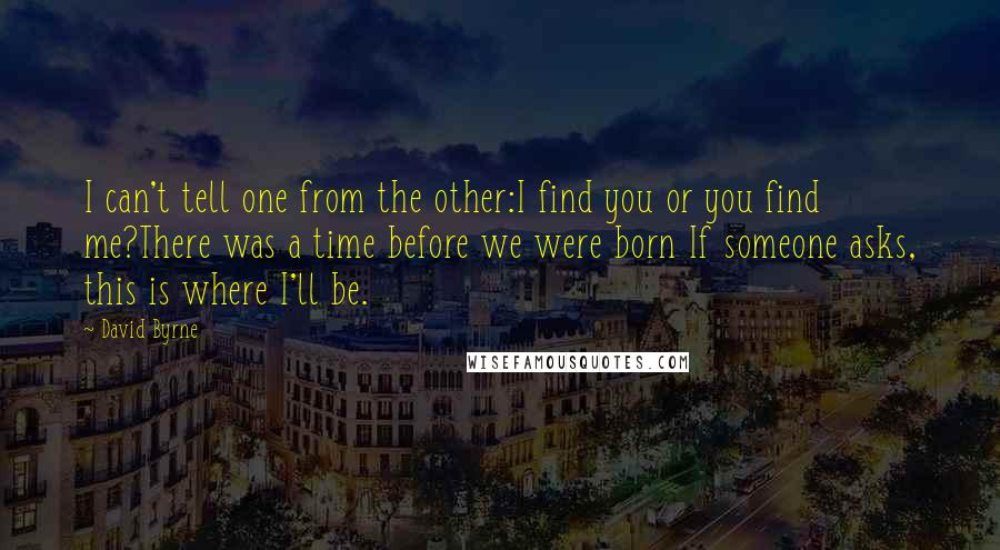 David Byrne Quotes: I can't tell one from the other:I find you or you find me?There was a time before we were born If someone asks, this is where I'll be.