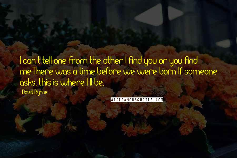 David Byrne Quotes: I can't tell one from the other:I find you or you find me?There was a time before we were born If someone asks, this is where I'll be.