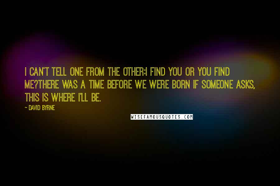 David Byrne Quotes: I can't tell one from the other:I find you or you find me?There was a time before we were born If someone asks, this is where I'll be.