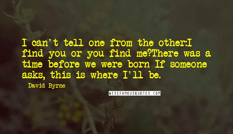 David Byrne Quotes: I can't tell one from the other:I find you or you find me?There was a time before we were born If someone asks, this is where I'll be.