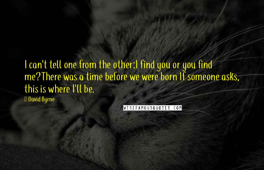 David Byrne Quotes: I can't tell one from the other:I find you or you find me?There was a time before we were born If someone asks, this is where I'll be.