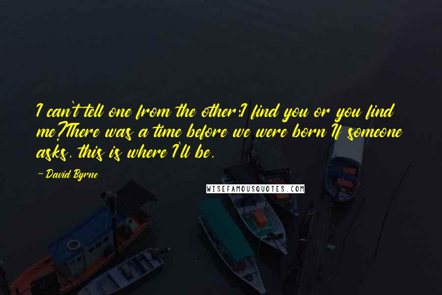 David Byrne Quotes: I can't tell one from the other:I find you or you find me?There was a time before we were born If someone asks, this is where I'll be.