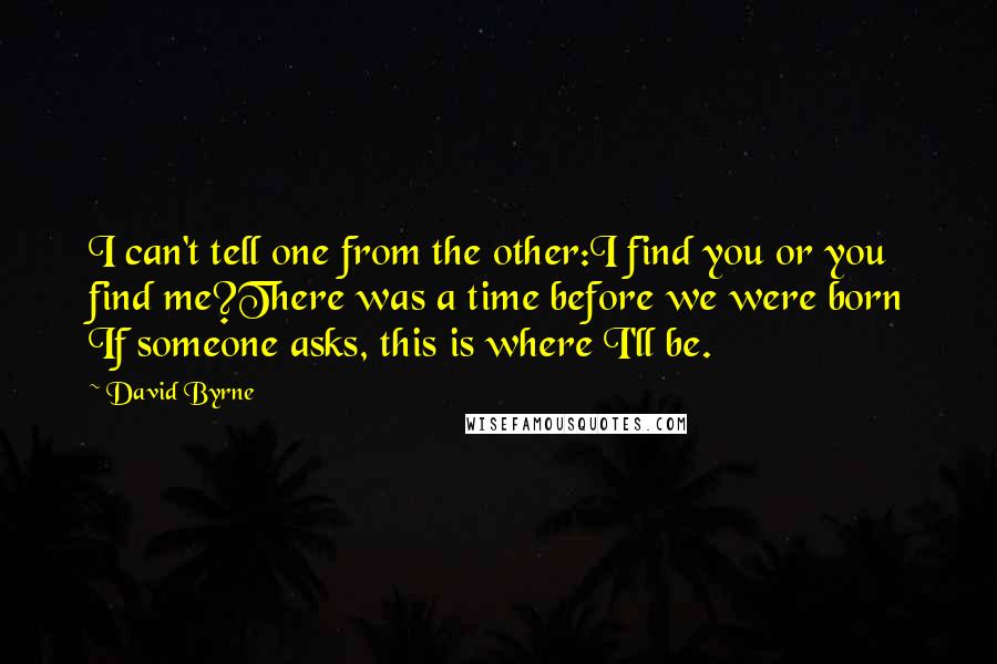 David Byrne Quotes: I can't tell one from the other:I find you or you find me?There was a time before we were born If someone asks, this is where I'll be.