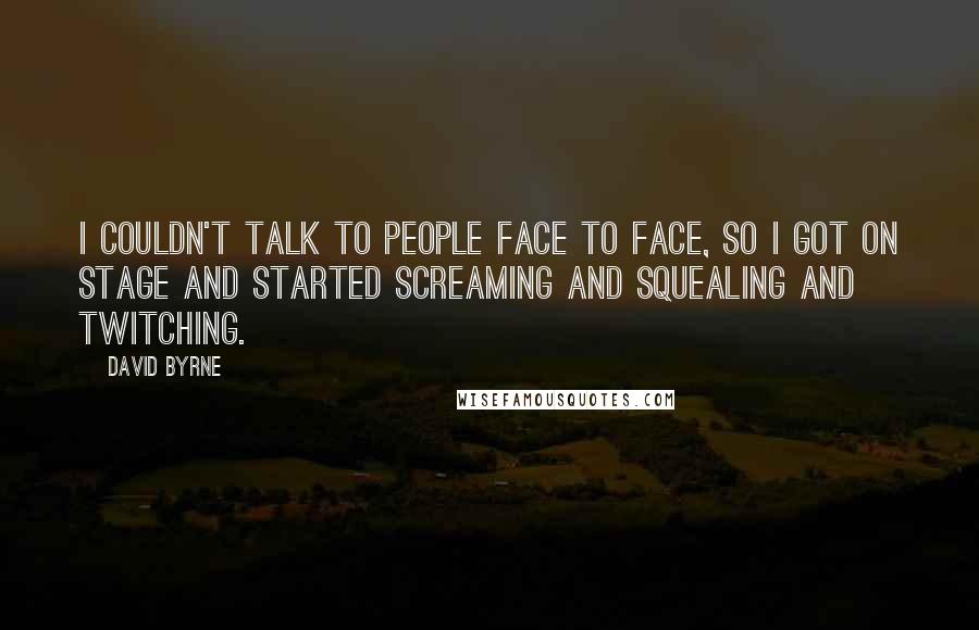 David Byrne Quotes: I couldn't talk to people face to face, so I got on stage and started screaming and squealing and twitching.