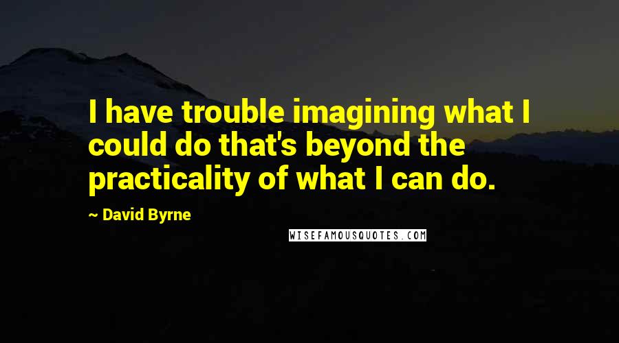 David Byrne Quotes: I have trouble imagining what I could do that's beyond the practicality of what I can do.