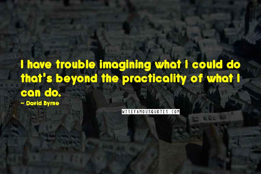 David Byrne Quotes: I have trouble imagining what I could do that's beyond the practicality of what I can do.