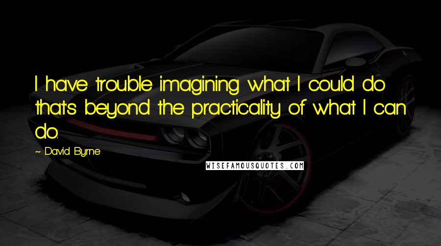 David Byrne Quotes: I have trouble imagining what I could do that's beyond the practicality of what I can do.