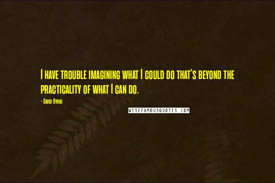 David Byrne Quotes: I have trouble imagining what I could do that's beyond the practicality of what I can do.