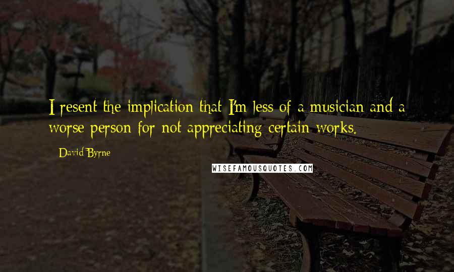 David Byrne Quotes: I resent the implication that I'm less of a musician and a worse person for not appreciating certain works.