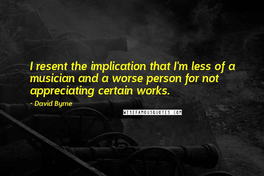 David Byrne Quotes: I resent the implication that I'm less of a musician and a worse person for not appreciating certain works.