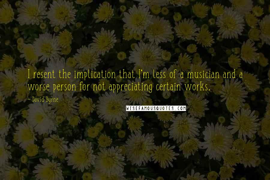 David Byrne Quotes: I resent the implication that I'm less of a musician and a worse person for not appreciating certain works.