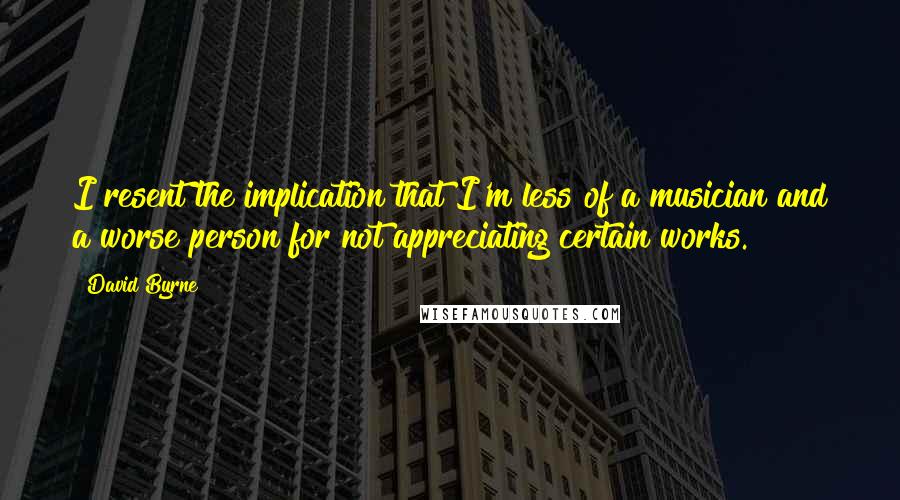 David Byrne Quotes: I resent the implication that I'm less of a musician and a worse person for not appreciating certain works.