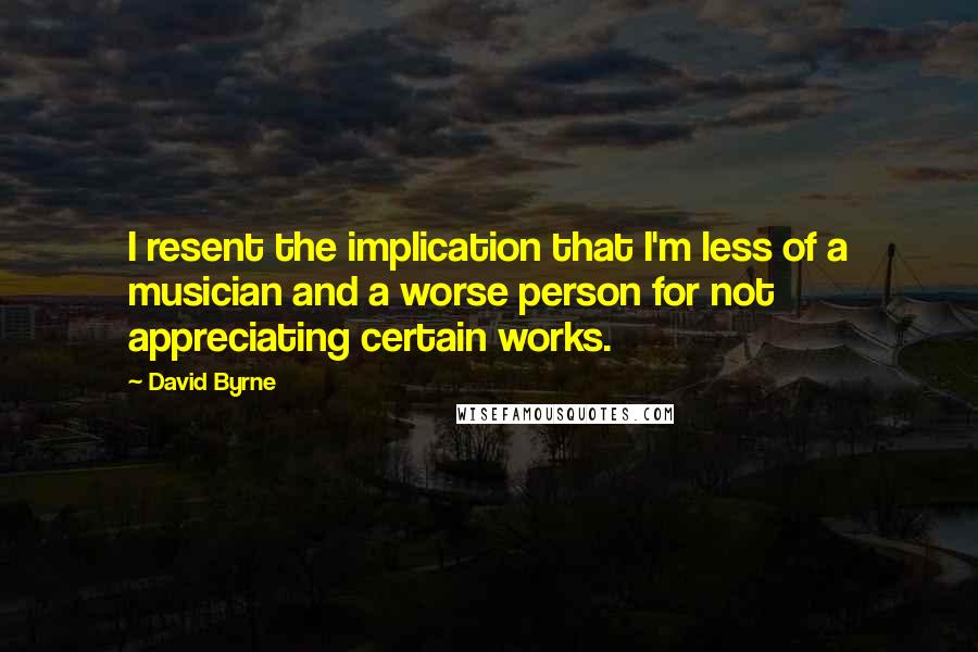 David Byrne Quotes: I resent the implication that I'm less of a musician and a worse person for not appreciating certain works.