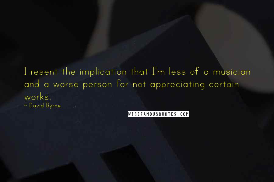 David Byrne Quotes: I resent the implication that I'm less of a musician and a worse person for not appreciating certain works.