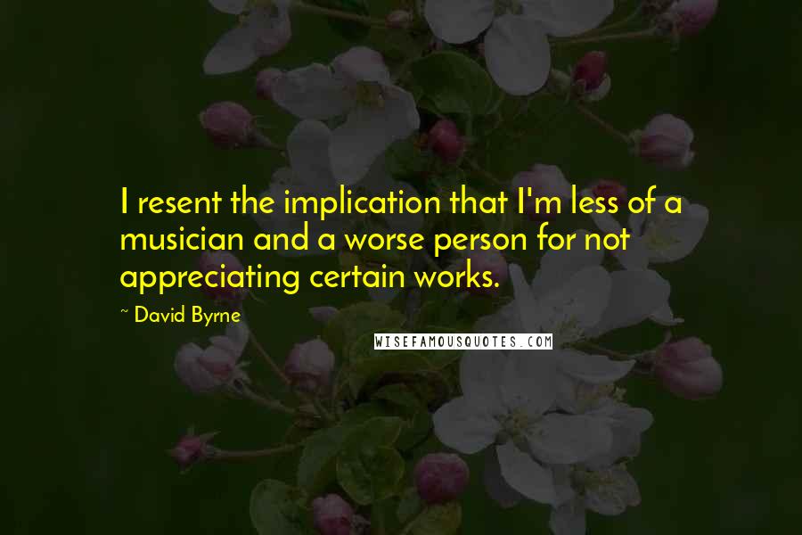 David Byrne Quotes: I resent the implication that I'm less of a musician and a worse person for not appreciating certain works.