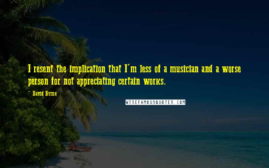 David Byrne Quotes: I resent the implication that I'm less of a musician and a worse person for not appreciating certain works.