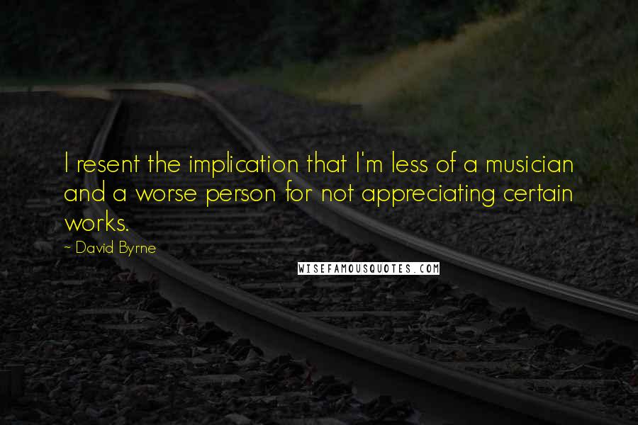 David Byrne Quotes: I resent the implication that I'm less of a musician and a worse person for not appreciating certain works.