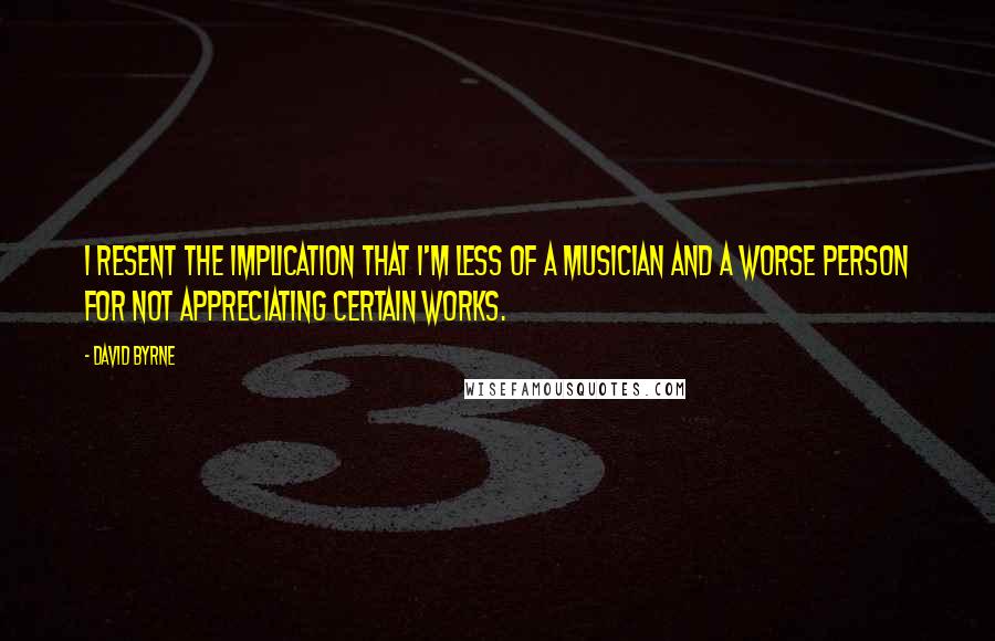 David Byrne Quotes: I resent the implication that I'm less of a musician and a worse person for not appreciating certain works.