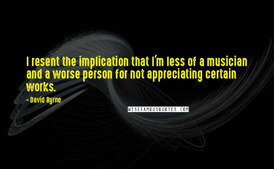 David Byrne Quotes: I resent the implication that I'm less of a musician and a worse person for not appreciating certain works.