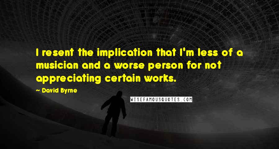 David Byrne Quotes: I resent the implication that I'm less of a musician and a worse person for not appreciating certain works.