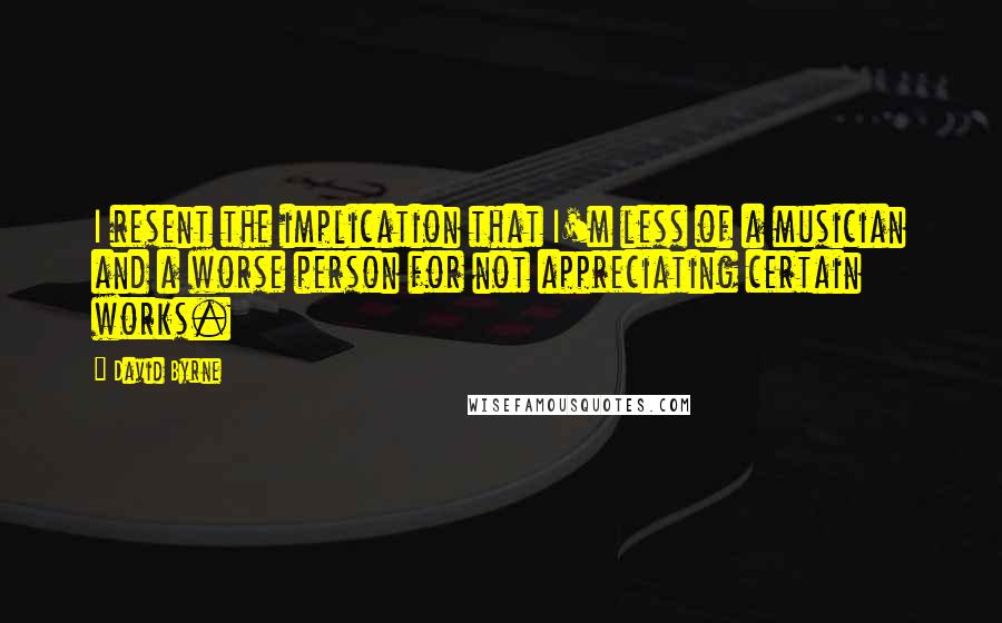 David Byrne Quotes: I resent the implication that I'm less of a musician and a worse person for not appreciating certain works.