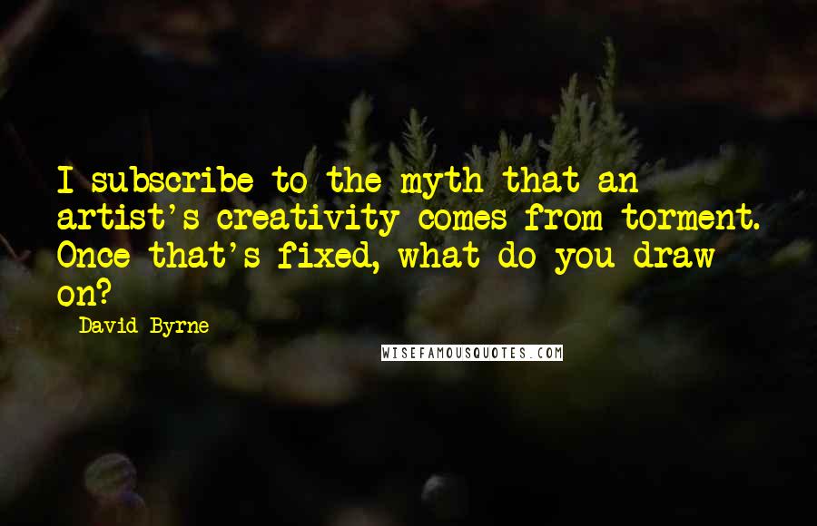 David Byrne Quotes: I subscribe to the myth that an artist's creativity comes from torment. Once that's fixed, what do you draw on?