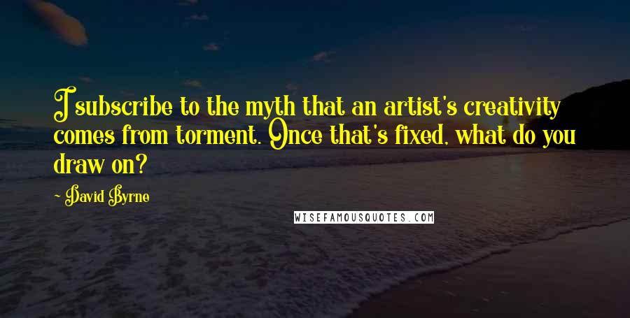 David Byrne Quotes: I subscribe to the myth that an artist's creativity comes from torment. Once that's fixed, what do you draw on?