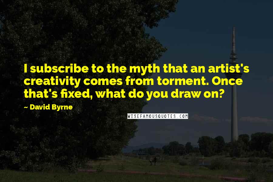 David Byrne Quotes: I subscribe to the myth that an artist's creativity comes from torment. Once that's fixed, what do you draw on?