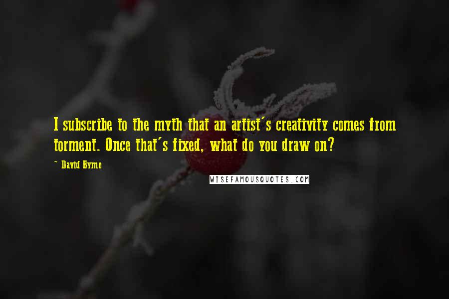 David Byrne Quotes: I subscribe to the myth that an artist's creativity comes from torment. Once that's fixed, what do you draw on?