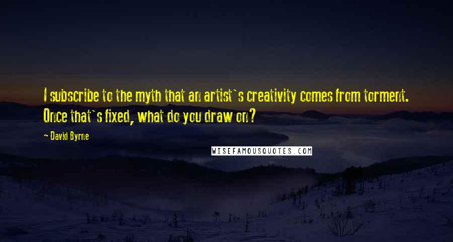 David Byrne Quotes: I subscribe to the myth that an artist's creativity comes from torment. Once that's fixed, what do you draw on?