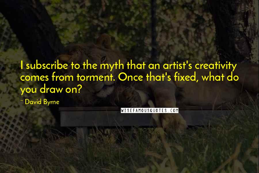 David Byrne Quotes: I subscribe to the myth that an artist's creativity comes from torment. Once that's fixed, what do you draw on?