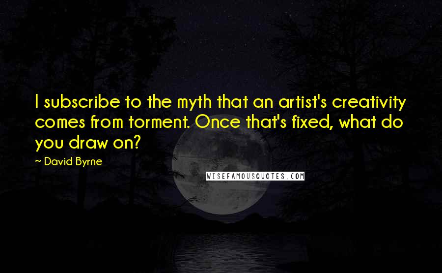 David Byrne Quotes: I subscribe to the myth that an artist's creativity comes from torment. Once that's fixed, what do you draw on?