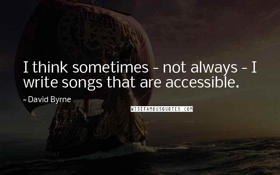 David Byrne Quotes: I think sometimes - not always - I write songs that are accessible.