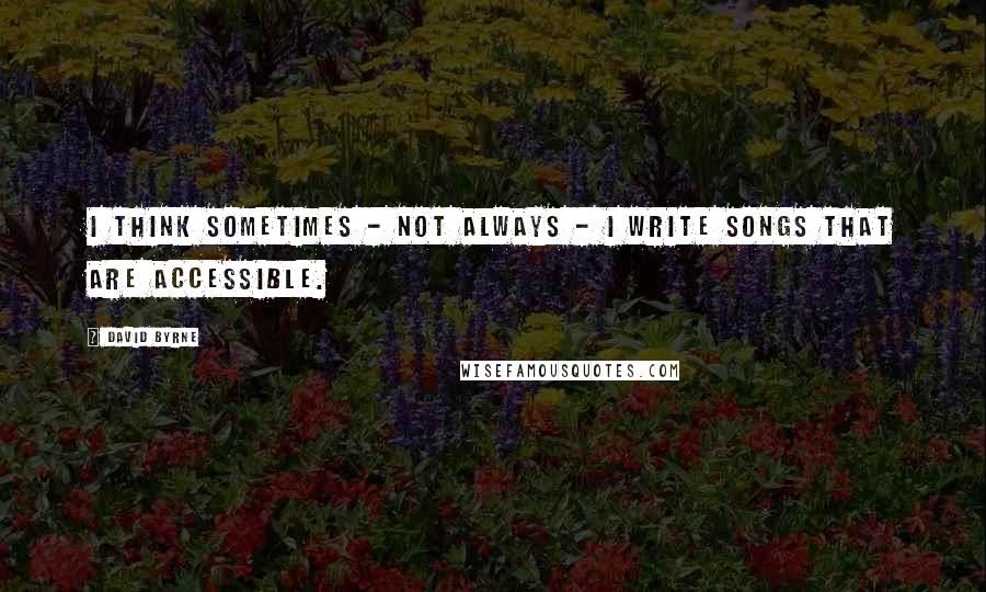 David Byrne Quotes: I think sometimes - not always - I write songs that are accessible.