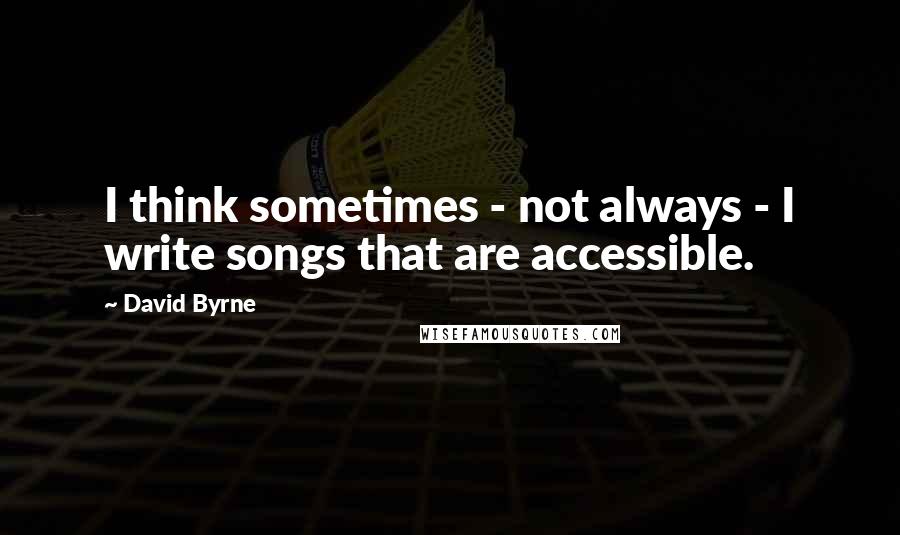 David Byrne Quotes: I think sometimes - not always - I write songs that are accessible.