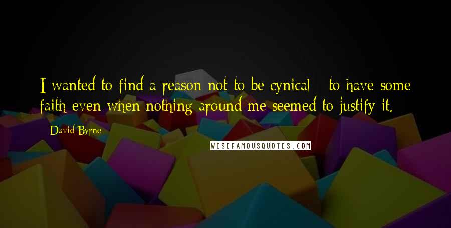 David Byrne Quotes: I wanted to find a reason not to be cynical - to have some faith even when nothing around me seemed to justify it.