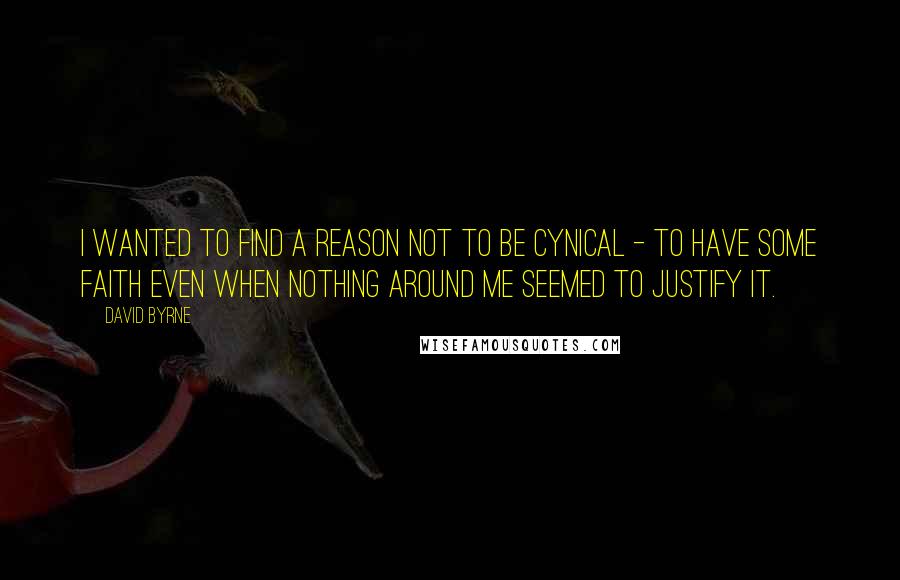 David Byrne Quotes: I wanted to find a reason not to be cynical - to have some faith even when nothing around me seemed to justify it.