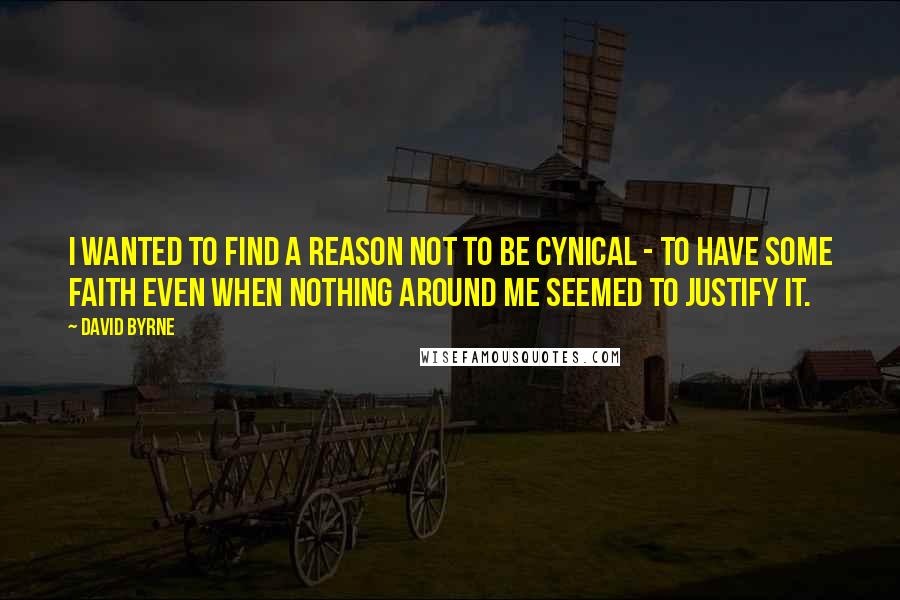 David Byrne Quotes: I wanted to find a reason not to be cynical - to have some faith even when nothing around me seemed to justify it.