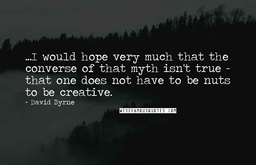 David Byrne Quotes: ...I would hope very much that the converse of that myth isn't true - that one does not have to be nuts to be creative.