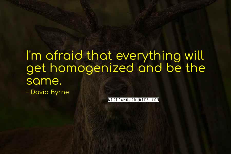 David Byrne Quotes: I'm afraid that everything will get homogenized and be the same.