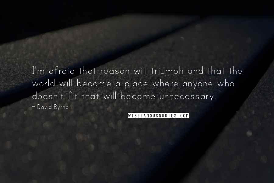 David Byrne Quotes: I'm afraid that reason will triumph and that the world will become a place where anyone who doesn't fit that will become unnecessary.