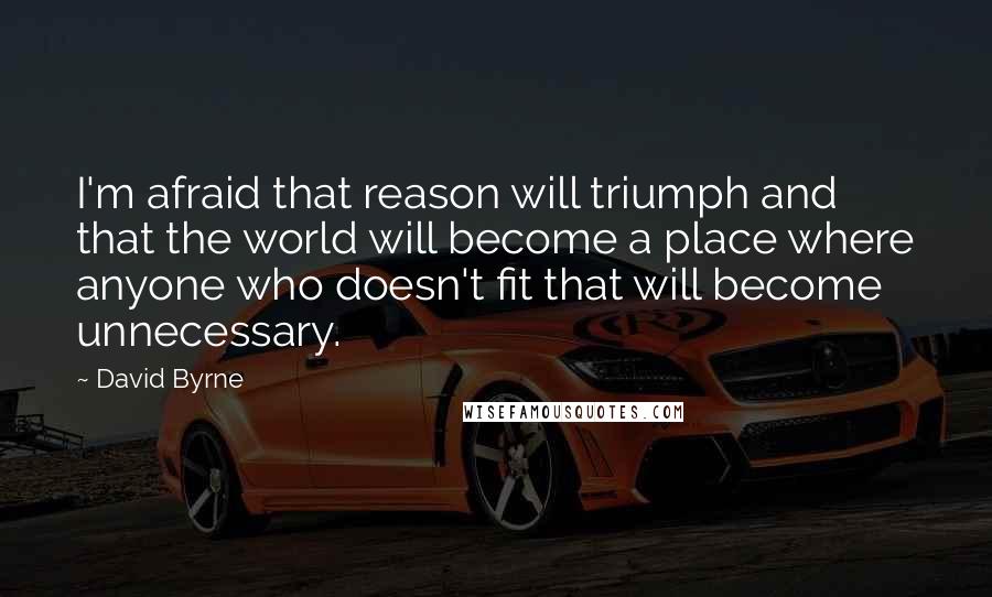 David Byrne Quotes: I'm afraid that reason will triumph and that the world will become a place where anyone who doesn't fit that will become unnecessary.