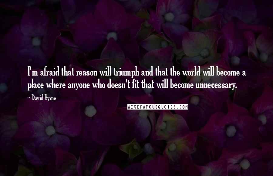 David Byrne Quotes: I'm afraid that reason will triumph and that the world will become a place where anyone who doesn't fit that will become unnecessary.