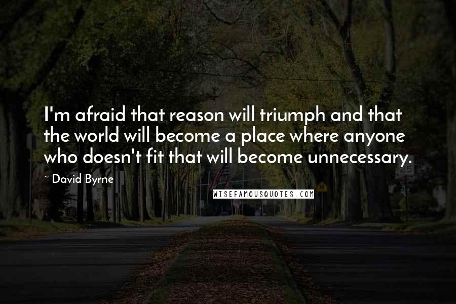 David Byrne Quotes: I'm afraid that reason will triumph and that the world will become a place where anyone who doesn't fit that will become unnecessary.