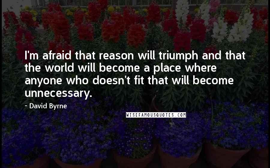 David Byrne Quotes: I'm afraid that reason will triumph and that the world will become a place where anyone who doesn't fit that will become unnecessary.