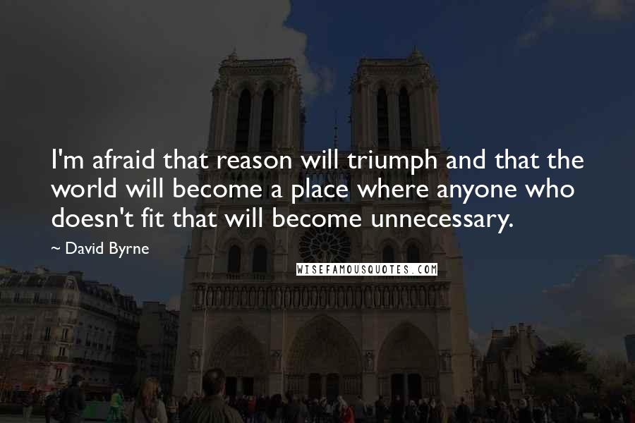 David Byrne Quotes: I'm afraid that reason will triumph and that the world will become a place where anyone who doesn't fit that will become unnecessary.