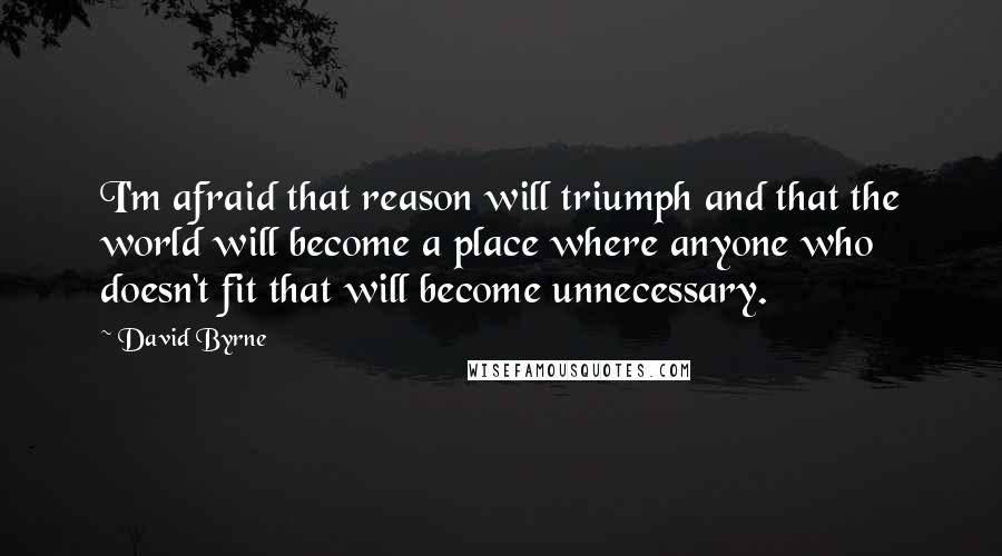 David Byrne Quotes: I'm afraid that reason will triumph and that the world will become a place where anyone who doesn't fit that will become unnecessary.