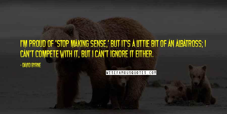 David Byrne Quotes: I'm proud of 'Stop Making Sense,' but it's a little bit of an albatross; I can't compete with it, but I can't ignore it either.